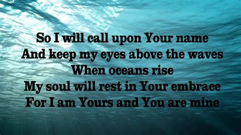 And there I find You in the mystery. In oceans deep. My faith will stand. And I will call upon Your name. And keep my eyes above the waves. When oceans rise. My soul will rest in Your embrace. For I am Yours and You are mine. Your grace abounds in deepest waters.